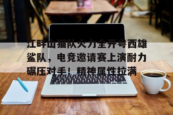 江畔山猫队火力全开粤西雄鲨队，电竞邀请赛上演耐力碾压对手！精神属性拉满的简单介绍